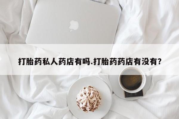 网上打胎药专卖微信打胎药私人药店有吗.打胎药药店有没有？