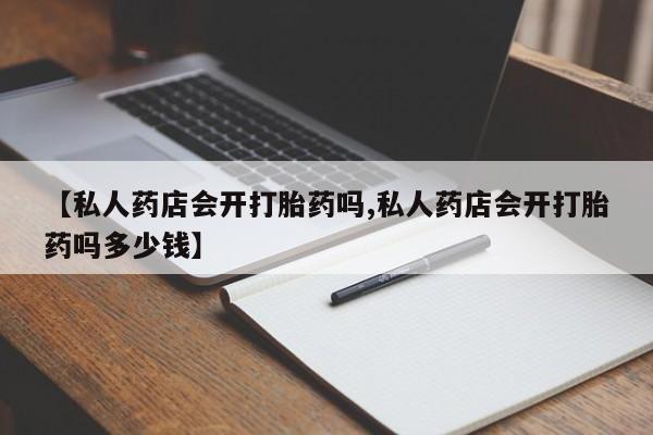 网上打胎药专卖微信【私人药店会开打胎药吗,私人药店会开打胎药吗多少钱】