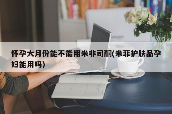 网上打胎药专卖微信怀孕大月份能不能用米非司酮(米菲护肤品孕妇能用吗)