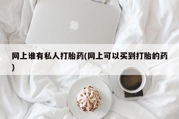 网上打胎药专卖微信网上谁有私人打胎药(网上可以买到打胎的药)