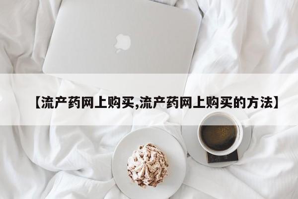 网上打胎药专卖微信【流产药网上购买,流产药网上购买的方法】