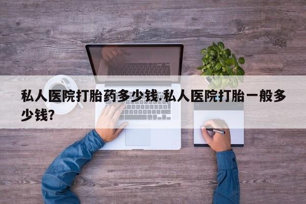 网上打胎药专卖微信私人医院打胎药多少钱.私人医院打胎一般多少钱？