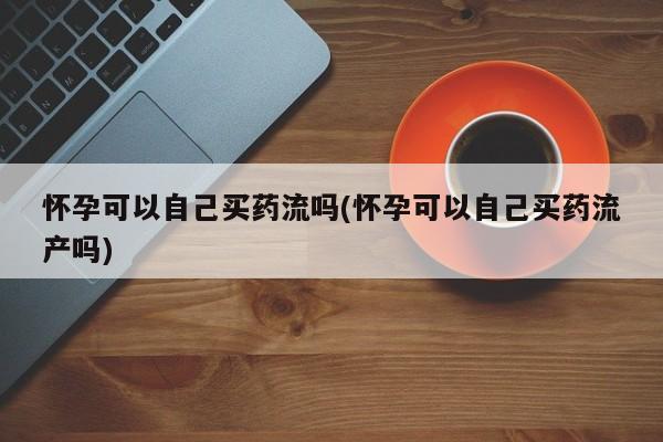 网上打胎药专卖微信怀孕可以自己买药流吗(怀孕可以自己买药流产吗)
