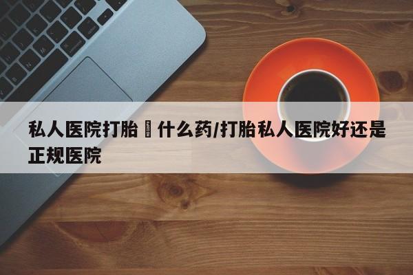 网上打胎药专卖微信私人医院打胎給什么药/打胎私人医院好还是正规医院
