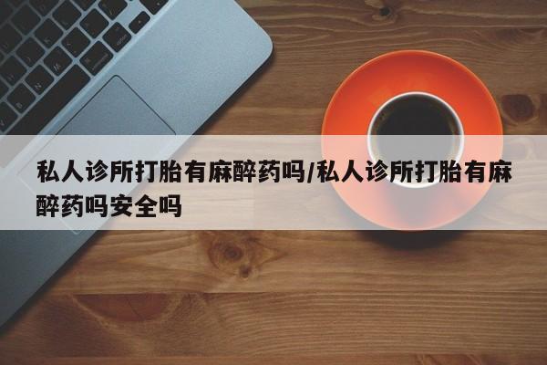 网上打胎药专卖微信私人诊所打胎有麻醉药吗/私人诊所打胎有麻醉药吗安全吗