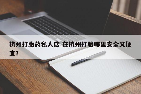 网上打胎药专卖微信杭州打胎药私人店.在杭州打胎哪里安全又便宜？