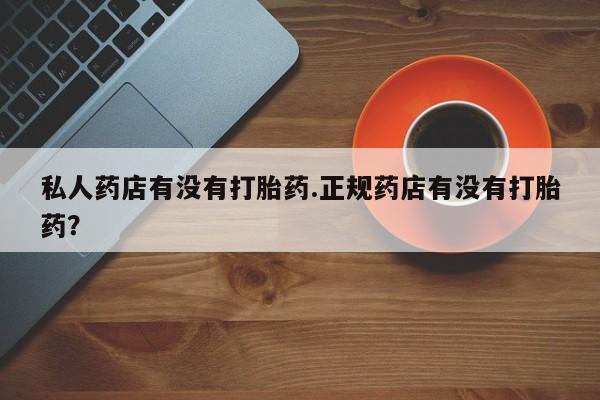 网上打胎药专卖微信私人药店有没有打胎药.正规药店有没有打胎药？
